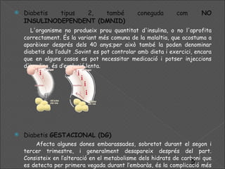 Diabetis tipus 2, també coneguda com  NO INSULINODEPENDENT (DMNID) L'organisme no produeix prou quantitat d'insulina, o no l'aprofita correctament. És la variant més comuna de la malaltia, que acostuma a aparèixer després dels 40 anys;per això també la poden denominar diabetis de l’adult .Sovint es pot controlar amb dieta i exercici, encara que en alguns casos es pot necessitar medicació i potser injeccions d'insulina, és d’evolució lenta.  Diabetis  GESTACIONAL (DG)   Afecta algunes dones embarassades, sobretot durant el segon i tercer trimestre, i generalment desapareix després del part. Consisteix en l’alteració en el metabolisme dels hidrats de carboni que es detecta per primera vegada durant l’embaràs, és la complicació més freqüent en l’embaràs.  