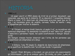 1553 a.C. Un papir escrit el 1553 abans de Crist és el primer document, que coneixem, que parla de la diabetis. El va descobrir l'arqueòleg alemany Ehers a Luxor. S'hi descriuen els símptomes precisos igual que es fa ara, i es recomana greix de vedella, cervesa, fulles de menta i sang d'hipopòtam per tractar la diabetis. V a.C. A l'Orient, el metge hindú Susruta, al segle V aC, va reconèixer els mateixos símptomes i va denominar la malaltia el mal "dels rics", perquè s'associava a persones riques, les quals acostumaven a menjar dolços i arròs. Els metges xinesos havien observat que l'orina de les persones que presentaven els símptomes era dolça.  I d.C. A Grècia, l'any 70 (segle I), després de descriures els símptomes, es va qualificar la malaltia com "un sifó que buida l'organisme". E.M. Durant l'Edat Mitjana, a Occident, es van arxivar els coneixements en biblioteques, i no es va avançar gaire. Els àrabs, en canvi, tenen en Avicenna un investigador que escriu tractats que són lectura obligada a les escoles de medicina de l'Àsia i d'Europa. 
