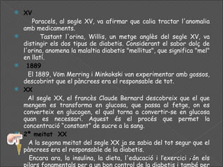XV  Paracels, al segle XV, va afirmar que calia tractar l'anomalia amb medicaments. Tastant l'orina, Willis, un metge anglès del segle XV, va distingir els dos tipus de diabetis. Considerant el sabor dolç de l'orina, anomena la malaltia diabetis "mellitus", que significa "mel" en llatí. 1889 El 1889, Vöm Merring i Minkokski van experimentar amb gossos, descobrint que el pàncrees era el responsable de tot. XX Al segle XX, el francès Claude Bernard descobreix que el que mengem es transforma en glucosa, que passa al fetge, on es converteix en glucogen, el qual torna a convertir-se en glucosa quan es necessari. Aquest és el procés que permet la concentració “constant” de sucre a la sang. 2ª meitat  XX A la segona meitat del segle XX ja se sabia del tot segur que el pàncrees era el responsable de la diabetis. Encara ara, la insulina, la dieta, l'educació i l’exercici són els pilars fonamentals per a un bon control de la diabetis i també per evitar la diabetis de tipus II. 
