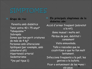 Grups de risc Parentiu amb diabètics Tenir entre 40 i 75 anys* Tabaquisme * Sobrepès Dones que han parit criatures de més de 4 kg* Persones amb alteracions lipídiques (per exemple, amb colesterol alt) Hipertensió arterial Sedentarisme *(no pel tipus 1)  Els principals símptomes de la diabetes són: Acció d'orinar freqüent (sobretot a la nit). Gana inusual i molta set. Pèrdua de pes, debilitat i cansament Vista ennuvolada.  Talls o rascades que no cicatritzen o que ho fan molt lentament. Infeccions freqüents a la pell, les genives o la bufeta. Picor o entumiment de les mans i els peus. 