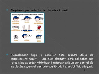 Símptomes  per detectar la diabetes infantil P robablement llegir o conèixer tota aquesta sèrie de complicacions resulti  una mica alarmant ,però cal saber que totes elles es poden minimitzar i retardar amb un bon control de les glucèmies, una alimentació equilibrada i exercici físic adequat. 