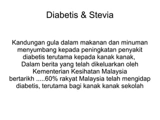 Diabetis & Stevia


 Kandungan gula dalam makanan dan minuman
  menyumbang kepada peningkatan penyakit
     diabetis terutama kepada kanak kanak,
    Dalam berita yang telah dikeluarkan oleh
         Kementerian Kesihatan Malaysia
bertarikh .....60% rakyat Malaysia telah mengidap
  diabetis, terutama bagi kanak kanak sekolah
 