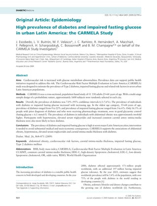 DIABETICMedicine

                                                                                                                  DOI: 10.1111/j.1464-5491.2009.02795.x

Original Article: Epidemiology
High prevalence of diabetes and impaired fasting glucose
in urban Latin America: the CARMELA Study

                         ´                           ´            ´
J. Escobedo, L. V. Buitron, M. F. Velasco*, J. C. Ramırez, R. Hernandez†, A. Macchia‡,
F. Pellegrini‡, H. Schargrodsky§, C. Boissonnet– and B. M. Champagne** on behalf of the
CARMELA Study Investigators1
Medical Research Unit on Clinical Epidemiology, Mexican Social Security Institute, Mexico City, Mexico, *Metropolitan Hospital of Quito, Quito, Ecuador, †Clinical
Pharmacology Unit and Hypertension Clinic, School of Medicine, Centroccidental University ‘Lisandro Alvarado’, Medicine Decanato, Barquisimeto, Venezuela,
‡Consorzio Mario Negri Sud, Chieti, Italy, §Department of Cardiology, Italian Hospital of Buenos Aires, Buenos Aires, Argentina, –Coronary Care Unit, Medical
Education and Clinical Research Center ‘Norberto Quirno’, Buenos Aires, Argentina and **InterAmerican Heart Foundation, Dallas, TX, USA

Accepted 26 June 2009




Abstract
Aims Cardiovascular risk is increased with glucose metabolism abnormalities. Prevalence data can support public health
initiatives required to address this risk. The Cardiovascular Risk Factor Multiple Evaluation in Latin America (CARMELA)
study was designed to estimate the prevalence of Type 2 diabetes, impaired fasting glucose and related risk factors in seven urban
Latin American populations.
Methods CARMELA was a cross-sectional, population-based study of 11 550 adults 25–64 years of age. With a multi-stage
sample design of a probabilistic nature, approximately 1600 subjects were randomly selected in each city.
Results Overall, the prevalence of diabetes was 7.0% (95% conﬁdence intervals 6.5–7.6%). The prevalence of individuals
with diabetes or impaired fasting glucose increased with increasing age. In the oldest age category, 55–64 years of age,
prevalence of diabetes ranged from 9 to 22% and prevalence of impaired fasting glucose ranged from 3 to 6%. Only 16.3% of
people with prior diagnosis of diabetes and who were receiving pharmacologic treatment, were in good glycaemic control
(fasting glucose < 6.1 mmol ⁄ l). The prevalence of diabetes in individuals with abdominal obesity was approximately twofold
higher. Participants with hypertension, elevated serum triglycerides and increased common carotid artery intima-media
thickness were also more likely to have diabetes.
Conclusions The prevalence of diabetes and impaired fasting glucose is high in seven major Latin American cities; intervention
is needed to avoid substantial medical and socio-economic consequences. CARMELA supports the associations of abdominal
obesity, hypertension, elevated serum triglycerides and carotid intima-media thickness with diabetes.
Diabet. Med. 26, 864–871 (2009)
Keywords   abdominal obesity, cardiovascular risk factors, carotid intima-media thickness, impaired fasting glucose,
Type 2 diabetes mellitus
Abbreviations   BMI, body mass index; CARMELA, Cardiovascular Risk Factor Multiple Evaluation in Latin America;
CCAIMT, common carotid intima-media thickness; HDL-C, high-density lipoprotein cholesterol; LDL-C, low-density
lipoprotein cholesterol; OR, odds ratio; WHO, World Health Organization



                                                                                    2000, diabetes affected approximately 171 million people
Introduction
                                                                                    worldwide, with an additional 197 million having impaired
The increasing prevalence of diabetes is a notable public health                    glucose tolerance. By the year 2025, estimates suggest that
concern in both developed and developing countries. In the year                     worldwide prevalence will be 5.4% of the population, with over
                                                                                    75% of the people with diabetes in the world residing in
                                                                                    developing countries [1].
Correspondence to: Jorge Escobedo, MD, FACP, Gabriel Mancera 222, Col.
Del Valle, 03100 Mexico City, DF Mexico. E-mail: jorgeep@unam.mx                      Obesity, sedentary lifestyles and dietary changes contribute to
1
  See Appendix in Supporting information.                                           the growing rate of diabetes worldwide [2]. Furthermore,


                                                                                                                                             ª 2009 The Authors.
864                                                                                        Journal compilation ª 2009 Diabetes UK. Diabetic Medicine, 26, 864–871
 