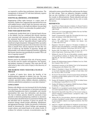 Medicine Update 2012  Vol. 22
292
are required to confirm these preliminary observations. The
management of advanced CN with bone deformity requires
reconstructive surgery.
Footwear, Orthoses, and Hosiery
Inappropriate (Often tight) footwear is a major cause of
ulceration. Studies have suggested that specialized foot wear
with padded hosiery reduces high foot pressures and gives
all- around protection to the high-risk diabetic foot provided
that the shoes are fitted to accommodate the padded socks.48
Injected Liquid Silicone
A randomized, double-blind trial of injected liquid silicone
in the diabetic foot has confirmed that silicone injections
were associated with increased soft-tissue thickness under
the metatarsal head, decreases foot pressure, and reduced
callus formation. Such an “injectable orthosis” might well be
beneficial in high-risk patients. Subsequent follow-up studies
confirmedthatpatientsatgreatestriskofulcerationweremost
likely to benefit from silicone injections but that after two
years of follow-up, the benefits of injections, though still
demonstrable,werereducedcomparedtobaseline,suggesting
that booster injections may periodically be needed. This is an
area of ongoing research49, 50
Patient Education
Patients need to be informed of the risk of having sensory
loss and the need for regular self-inspection, foot hygiene,
and podiatry treatment as required. They must also be told
what action to take in the event of injury or the discovery of
a foot ulcer.51
The Diabetic foot: Need For A Team Ap-
proach
A number of reports have shown the benefits of the
multidisciplinary approach to diabetic foot care. The team
might include diabetologists, surgeons (both orthopaedic and
vascular), specialist nurses, diabetes educators, podiatrists,
orthotists, pedorthotists and patient or a care taker of patient.27
Conclusion
Patients with diabetes are at an increased risk for developing
foot ulcerations. The consequences of persistent and poorly
controlled hyperglycemia lead to neuropathic and vascular
abnormalities that cause foot deformities and ulceration.
The feet of diabetic patients should be examined at least
annually to determine predisposing conditions to ulceration.
Treatment plans should be based on examination findings and
the individual risk for ulceration. If ulcers are present, the
treatment strategy should include offloading, debridement,
and appropriate dressings. Further, the presence of infections
should be determined by clinical findings and appropriate
wound cultures and treated based on the culture results. If
evidence for ischemia is present, revascularization may be
indicatedtorestorearterialbloodflowandincreasethechance
for limb salvage. There are adjunctive therapies available
that can also contribute to the overall healing process of
the wounds in affected patients. Patient education and team
approach towards management plays the key role to words
the success. .
References
1.	 Assal JP, et al. Patient education in diabetes. In: Recent Trends in
Diabetic Research, Stockholm: Almqvist and Wiksel International
1982:276-89.
2.	 Thomson FJ, et al. A team approach to diabetic foot care: the Man-
chester experience. Foot 1991;1:75-82.
3.	 Singh N, Armstrong DG, Lipsky BA. Preventing foot ulcer in pa-
tients with diabetes. JAMA 2005;293:217-228
4.	 Boulton AJM, Vileikyte L, Ragnarson-Tennvall G, Apel-
qvist J:  The global burden of diabetic foot disease. Lan-
cet 2005; 366:1719-1724.
5.	 Ragnarson- Tennvall G, Apelqvist J. Prevalence of diabetes -re-
lated foot ulcers and amputations: a cost-utility analysis based on
Markov model simulations. Diabetologia 2001;44:2077-2087.
6.	 Boulton AJM. The diabetic foot: from art to science: the 18th
Ca-
millow Golgi lecture. Diabetologia 2004; 47:1343-1353.
7.	 Williams R, Airey M. The size of the problem: economic aspects
of foot problems in diabetes. In: Boulton AJM, Connor H, Cava-
nagh PR, eds. The Foot in Diabetes, 3rd
edn. Chichester: Wiley,
2000:3-17
8.	 Pendsey SP, Epidemiological aspects of Diabetic Foot. Int. J Diab.
Dev Countries 1994; 14:37-38
9.	 International consensus on the Diabetic Foot, by the International
working group on the Diabetic Foot, 1999.
10.	 Mohan V, Premlatha G, Shastry NG. Peripheral vascular disease
in non-insulin dependent diabetes mellitus in South India; Diab
Res Clin Pract 1995; 27:235-240.
11. 	 De silva D. The prevalence of macrovascular disease and lipid ab-
normalities amongst diabetic patient in Sri Lanka. Postgrad Med
J 1993; 69:557-561
12.	 Pendsey SP. Peripheral vascular disease (PVD): An Indian Scena-
rio, Dibetologia Croatia1998;27-4: 153-156.
13. 	 Pendsey SP. Diabetic Foot Syndrome. RSSDI Text book of Diabe-
tes Mellitus, 2nd
Edition, 2008;2:959-972.
14. 	 Migdalis IN, et al. peripheral vascular disease in newly diagnosed
non insulin dependent diabetes. Int Angiol 1992; 11 : 230-232.
15. 	 Marinelli Mr. Beach KW, Glass MJ et al. Non invasive testing vs,
clinical evaluation of arterial disease: a prospective study. J AM
Med Assoc 1979;2031.
16. 	 Walters DP. Et al. the prevalence, detection and epidemiological
correlates of peripheral vascular disease : a comparison of diabe-
tic and non diabetic subjects in an English community. Diab Med
1992; 9: 710-5.
17. 	 Janka H U, StandI E and Mehnert H. Peripheral vascular disease
in diabetes mellitus and its relation to cardiovascular risk factor :
screening with Doppler ultrasonic technique. Diabetes Care 1980;
3: 207.
 
