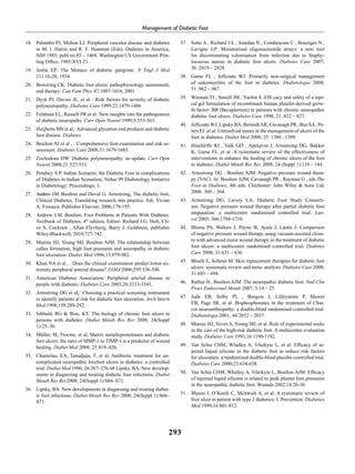 293
Management of Diabetic Foot
18. 	 Palumbo PJ, Melton LJ. Peripheral vascular disease and diabetes
in M. I. Harris and R. F. Hamman (Eds), Diabetes in America,
NIH 1985; publ no.85 – 1468. Washington:US Government Prin-
ting Office, 1985;XVI-21.
19. 	Joslin EP: The Menace of diabetic gangrene. N Engl J Med
211:16-20, 1934
20. 	 Bowering CK: Diabetic foot ulcers: pathophysiology, assessment,
and therapy. Can Fam Phys 47:1007-1016, 2001
21. 	 Dyck PJ, Davies JL, et al : Risk factors for severity of diabetic
polyneuropathy. Diabetes Care 1999;22:1479-1486
22. 	 Feldman EL, Russell JW,et al: New insights into the pathogenesis
of diabetic neuropathy. Curr Opin Neurol 1999;5:553-563.
23. 	 Huijberts MS et al,: Advanced glycation end products and diabetic
foot disease. Diabetes
24. 	 Boulton AJ et al , : Comprehensive foot examination and risk as-
sessment. Diabetes Care 2008;31:1679-1685.
25. 	 Zochodone DW: Diabetic polyneuropathy: an update. Curr Opin
Neurol 2008;21:527-533.
26. 	 Pendsey S P. Indian Scenario; the Diabetic Foot in complications
of Diabetes in Indian Scenarion; Nidus 99 Diabetology Initiative
in Diabetology: Proceedings; 1.
27. 	 Andrew J.M. Boulton and David G. Armstrong, The diabetic foot,
Clinical Diabetes, Translating research into practice. Edi. Vivian
A. Fonseca. Publisher Elsevier, 2006;179-195.
28. 	Andrew J.M. Boulton, Foot Problems in Patients With Diabetes.
Textbook of Diabetes, 4th
edition, Editor- Richard I.G. Holt, Cli-
ve S. Cockram , Allan Flyvbjerg, Barry J. Goldstein, publisher
Wiley-Blackwell, 2010;727-742.
29. 	 Murray HJ, Young MJ, Boulton AJM. The relationship between
callus formation, high foot pressures and neuropathy in diabetic
foot ulceration. Diabet Med 1996;13:979-982.
30. 	 Khan NA et al , : Does the clinical examination predict lower ex-
tremity peripheral arterial disease? JAMA 2006;295:536-546
31. 	 American Diabetes Association: Peripheral arterial disease in
people with diabetes. Diabetes Care 2003;26:3333-3341,
32.	 Armstrong DG et al,: Choosing a practical screening instrument
to identify patients at risk for diabetic foot ulceration. Arch Intern
Med 1998;158:289-292.
33. 	 Sibbald, RG & Woo, KY. The biology of chronic foot ulcers in
persons with diabetes. Diabet Metab Res Rev 2008; 24(Suppl
1):25–30.
34. 	 Müller, M, Trocme, et al, Matrix metalloproteinases and diabetic
foot ulcers: the ratio of MMP-1 to TIMP-1 is a predictor of wound
healing. Diabet Med 2008; 25:419–426.
35.	 Chantelau, EA, Tanudjaja, T, et al, Antibiotic treatment for un-
complicated neuropathic forefoot ulcers in diabetes: a controlled
trial. Diabet Med 1996; 26:267–276.68 Lipsky, BA. New develop-
ments in diagnosing and treating diabetic foot infections. Diabet
Metab Res Rev2008; 24(Suppl 1):S66–S71.
36.	 Lipsky, BA. New developments in diagnosing and treating diabet-
ic foot infections. Diabet Metab Res Rev 2008; 24(Suppl 1):S66–
S71.
37.	 Sotto A , Richard J-L , Jourdan N , Combescure C , Bouziges N ,
Lavigne J-P .Miniaturised oligonucleotide arrays: a new tool
for discriminating colonisation from infection due to Staphy-
lococcus aureus in diabetic foot ulcers. Diabetes Care 2007;
30 :2819 – 2828.  
38.	 Game FL , Jeffcoate WJ .Primarily non-surgical management
of osteomyelitis of the foot in diabetes. Diabetologia 2008;
51 :962 – 967. 
39.	 Wieman TJ , Smiell JM , Yachin S .Efﬁ cacy and safety of a topi-
cal gel formulation of recombinant human platelet-derived grow-
th factor- BB (Becaplermin) in patients with chronic neuropathic
diabetic foot ulcers. Diabetes Care 1998; 21 :822 – 827.
40.	 Jeffcoate WJ, Lipsky BA, Berendt AR, Cavanagh PR , Bus SA , Pe-
ters EJ ,et al. Unresolved issues in the management of ulcers of the
foot in diabetes. Diabet Med 2008; 25 :1380 –1389.
41.	 Hinchliffe RJ , Valk GD , Apelqvist J, Armstrong DG, Bakker
K, Game FL ,et al .A systematic review of the effectiveness of
interventions to enhance the healing of chronic ulcers of the foot
in diabetes. Diabet Metab Res Rev 2008; 24 (Suppl 1):119 – 144. 
42.	 Armstrong DG , Boulton AJM .Negative pressure wound thera-
py (VAC). In: Boulton AJM, Cavanagh PR , Rayman G , eds.The
Foot in Diabetes, 4th edn. Chichester: John Wiley & Sons Ltd,
2006: 360 – 364. 
43. 	Armstrong DG, Lavery LA; Diabetic Foot Study Consorti-
um. Negative pressure wound therapy after partial diabetic foot
amputation: a multicentre randomised controlled trial. Lan-
cet 2005; 366:1704-1710.  
44.	 Blume PA, Walters J, Payne W, Ayala J, Lantis J. Comparison
of negative pressure wound therapy using vacuum-assisted closu-
re with advanced moist wound therapy in the treatment of diabetic
foot ulcers: a multicentre randomised controlled trial. Diabetes
Care 2008; 31:631 – 636. 
45.	 Blozik E, Scherer M .Skin replacement therapies for diabetic foot
ulcers: systematic review and meta- analysis. Diabetes Care 2008;
31:693 – 694.
46.	 Rathur H , Boulton AJM .The neuropathic diabetic foot. Natl Clin
Pract Endocrinol Metab 2007; 3:14 – 25.  
47.	Jude EB, Selby PL , Burgess J, Lilleystone P, Mawer
EB, Page SR, et al. Bisphosphonates in the treatment of Char-
cot neuroarthropathy: a double-blind randomised controlled trial.
Diabetologia 2001; 44:2032 – 2037.  
48.	 Murray HJ, Veves A, Young MJ, et al: Role of experimental socks
in the care of the high-risk diabetic foot. A multicentre evaluation
study. Diabetes Care 1993;16:1190-1192.
49.	 Van Schie CHM, Whalley A, Vileikyte L, et al: Efficacy of in-
jected liquid silicone in the diabetic foot to reduce risk factors
for ulceration: a randomized double-blind placebo controlled trial.
Diabetes Care 2000;23:634-638.
50.	 Van Schie CHM, Whalley A, Vileikyte L, Boulton AJM: Efficacy
of injected liquid silicone is related to peak plantar foot pressures
in the neuropathic diabetic foot. Wounds 2002;14:26-30.
51. 	 Mason J, O’Keefe C, Mclntosh A, et al: A systematic review of
foot ulcer in patient with type 2 diabetics: I. Prevention. Diabeties
Med 1999;16:801-812.
 