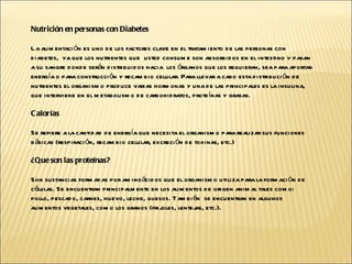 Nutrición en personas con Diabetes La alimentación es uno de los factores clave en el tratamiento de las personas con diabetes,  ya que los nutrientes que  usted consume son absorbidos en el intestino y pasan a su sangre donde serán distribuidos hacia  los órganos que los requieran, sea para aportar energía o para construcción y recambio celular. Para llevar a cabo esta distribución de nutrientes el organismo produce varias hormonas y una de las principales es la insulina, que interviene en el metabolismo de carbohidratos, proteínas y grasas.  Calorías  Se refiere a la cantidad de energía que necesita el organismo para realizar sus funciones básicas (respiración, recambio celular, excreción de toxinas, etc.) ¿Que son las proteínas?  Son sustancias formadas por aminoácidos que el organismo utiliza para la formación de células. Se encuentran principalmente en los alimentos de origen animal tales como: pollo, pescado, carnes, huevo, leche, quesos. También  se encuentran en algunos alimentos vegetales, como los granos (frijoles, lentejas, etc.). 