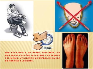 POR ESTA RAZÓN, ES BUENO VIGILARSE LOS PIES TODOS LOS DÍAS, INCLUYENDO LA PLANTA DEL MISMO, UTILIZANDO UN ESPEJO, EN BUSCA DE HERIDAS O LESIONES .  