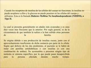 Cuando los receptores de insulina de las células del cuerpo no funcionan, la insulina no puede acoplarse a ellos y la glucosa no puede penetrar en las células del cuerpo y utilizarse. Esta es la llamada  Diabetes Mellitus No Insulinodependiente (NIDDM), o Tipo II. La cual se presenta generalmente en edades más avanzadas y es unas diez veces mas frecuente que la anterior. Por regla general, se da la circunstancia de que también la sufren o la han sufrido otras personas de la familia.  Se origina debido a una producción de insulina escasa, junto con el aprovechamiento insuficiente de dicha sustancia por parte de la célula. Según qué defecto de los dos predomine, al paciente se le habrá de tratar con pastillas antidiabéticas o con insulina (o con una combinación de ambas). No acostumbra a presentar ningún tipo de molestia ni síntoma específico, por lo que puede pasar desapercibida para la persona afectada durante mucho tiempo. 