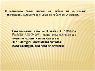 Estadounidense para la Diabetes (  American Diabetes Association  ) recomienda mantener los niveles de glucemia en los rangos de: 80 a 120 mg/dL antes de las comidas  100 a 140 mg/dL a la hora de acostarse   Hipoglicemia (bajos niveles de azúcar en la sangre)  - Hiperglicemia (elevados niveles de azúcar en la sangre).  