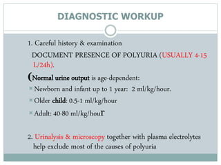 DIAGNOSTIC WORKUP
1. Careful history & examination
DOCUMENT PRESENCE OF POLYURIA (USUALLY 4-15
L/24h).
(Normal urine output is age-dependent:
Newborn and infant up to 1 year: 2 ml/kg/hour.
Older child: 0.5-1 ml/kg/hour
Adult: 40-80 ml/kg/hour
2. Urinalysis & microscopy together with plasma electrolytes
help exclude most of the causes of polyuria
 