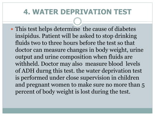 4. WATER DEPRIVATION TEST
 This test helps determine the cause of diabetes
insipidus. Patient will be asked to stop drinking
fluids two to three hours before the test so that
doctor can measure changes in body weight, urine
output and urine composition when fluids are
withheld. Doctor may also measure blood levels
of ADH durng this test. the water deprivation test
is performed under close supervision in children
and pregnant women to make sure no more than 5
percent of body weight is lost during the test.
 