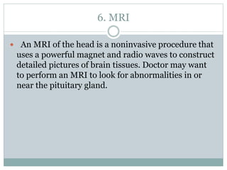 6. MRI
 An MRI of the head is a noninvasive procedure that
uses a powerful magnet and radio waves to construct
detailed pictures of brain tissues. Doctor may want
to perform an MRI to look for abnormalities in or
near the pituitary gland.
 
