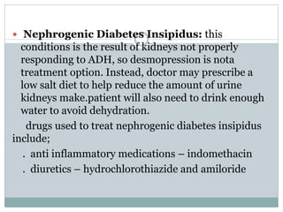  Nephrogenic Diabetes Insipidus: this
conditions is the result of kidneys not properly
responding to ADH, so desmopression is nota
treatment option. Instead, doctor may prescribe a
low salt diet to help reduce the amount of urine
kidneys make.patient will also need to drink enough
water to avoid dehydration.
drugs used to treat nephrogenic diabetes insipidus
include;
. anti inflammatory medications – indomethacin
. diuretics – hydrochlorothiazide and amiloride
 
