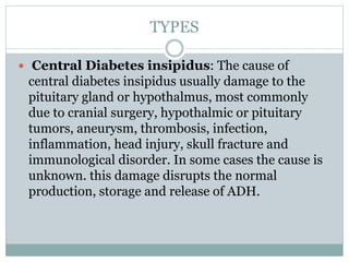 TYPES
 Central Diabetes insipidus: The cause of
central diabetes insipidus usually damage to the
pituitary gland or hypothalmus, most commonly
due to cranial surgery, hypothalmic or pituitary
tumors, aneurysm, thrombosis, infection,
inflammation, head injury, skull fracture and
immunological disorder. In some cases the cause is
unknown. this damage disrupts the normal
production, storage and release of ADH.
 
