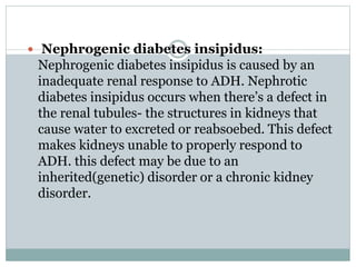  Nephrogenic diabetes insipidus:
Nephrogenic diabetes insipidus is caused by an
inadequate renal response to ADH. Nephrotic
diabetes insipidus occurs when there’s a defect in
the renal tubules- the structures in kidneys that
cause water to excreted or reabsoebed. This defect
makes kidneys unable to properly respond to
ADH. this defect may be due to an
inherited(genetic) disorder or a chronic kidney
disorder.
 