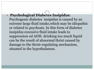  Psychological Diabetes Insipidus:
Psychogenic diabetes insipidus is caused by an
extreme large fluid intake,which may be idiopathic
or related to psychosis. In this form of diabetes
insipidus excessive fluid intake leads to
suppression od ADH. drinking too much liquid
can be the result of abnormal thrist caused by
damage to the thrist-regulating mechanism,
situated in the hypothalamus.
 