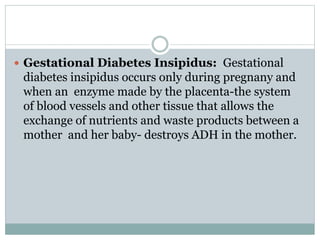  Gestational Diabetes Insipidus: Gestational
diabetes insipidus occurs only during pregnany and
when an enzyme made by the placenta-the system
of blood vessels and other tissue that allows the
exchange of nutrients and waste products between a
mother and her baby- destroys ADH in the mother.
 
