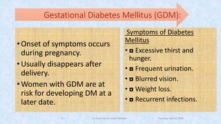 Gestational Diabetes Mellitus (GDM):
•Onset of symptoms occurs
during pregnancy.
•Usually disappears after
delivery.
•Women with GDM are at
risk for developing DM at a
later date.
Symptoms of Diabetes
Mellitus
• ◘ Excessive thirst and
hunger.
• ◘ Frequent urination.
• ◘ Blurred vision.
• ◘ Weight loss.
• ◘ Recurrent infections.
Thursday, April 5, 2018Dr. Soad Abd El salam Ramdan13
 