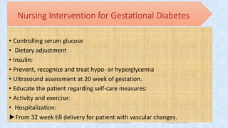 Thursday, April 5, 2018Dr. Soad Abd El salam Ramdan
Nursing Intervention for Gestational Diabetes
• Controlling serum glucose
• Dietary adjustment
• Insulin:
• Prevent, recognize and treat hypo- or hyperglycemia
• Ultrasound assessment at 20 week of gestation.
• Educate the patient regarding self-care measures:
• Activity and exercise:
• Hospitalization:
►From 32 week till delivery for patient with vascular changes.
17
 