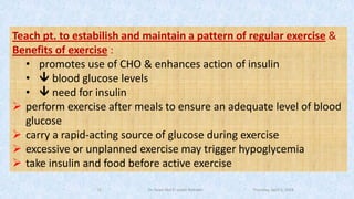 Teach pt. to estabilish and maintain a pattern of regular exercise &
Benefits of exercise :
• promotes use of CHO & enhances action of insulin
•  blood glucose levels
•  need for insulin
➢ perform exercise after meals to ensure an adequate level of blood
glucose
➢ carry a rapid-acting source of glucose during exercise
➢ excessive or unplanned exercise may trigger hypoglycemia
➢ take insulin and food before active exercise
Thursday, April 5, 2018Dr. Soad Abd El salam Ramdan18
 
