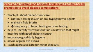 Teach pt. to practice good personal hygiene and positive health
promotion to avoid diabetic complications:-
1. Teach pt. about diabetic foot care
▪ continue taking insulin or oral hypoglycemic agents
▪ maintain fluid intake
▪  frequency of blood testing or urine testing
2. help pt. identify stressful situations in lifestyle that might
interfere with good diabetic control
3. encourage good daily hygiene
4. advise regular eye exams
5. Teach aggressive care for minor skin cuts
Thursday, April 5, 2018Dr. Soad Abd El salam Ramdan19
 