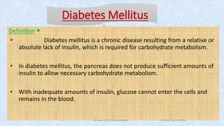 Diabetes Mellitus
Definition
• Diabetes mellitus is a chronic disease resulting from a relative or
absolute lack of insulin, which is required for carbohydrate metabolism.
• In diabetes mellitus, the pancreas does not produce sufficient amounts of
insulin to allow necessary carbohydrate metabolism.
• With inadequate amounts of insulin, glucose cannot enter the cells and
remains in the blood.
Thursday, April 5, 2018Dr. Soad Abd El salam Ramdan5
 