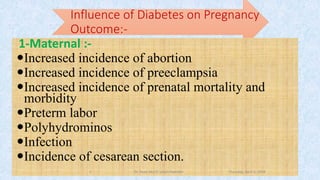 Influence of Diabetes on Pregnancy
Outcome:-
1-Maternal :-
Increased incidence of abortion
Increased incidence of preeclampsia
Increased incidence of prenatal mortality and
morbidity
Preterm labor
Polyhydrominos
Infection
Incidence of cesarean section.
Thursday, April 5, 2018Dr. Soad Abd El salam Ramdan8
 