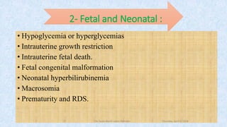 2- Fetal and Neonatal :
• Hypoglycemia or hyperglycemias
• Intrauterine growth restriction
• Intrauterine fetal death.
• Fetal congenital malformation
• Neonatal hyperbilirubinemia
• Macrosomia
• Prematurity and RDS.
Thursday, April 5, 2018Dr. Soad Abd El salam Ramdan9
 