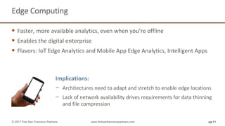 Edge Computing
 Faster, more available analytics, even when you’re offline
 Enables the digital enterprise
 Flavors: IoT Edge Analytics and Mobile App Edge Analytics, Intelligent Apps
pg 11© 2017 First San Francisco Partners www.firstsanfranciscopartners.com
Implications:
− Architectures need to adapt and stretch to enable edge locations
− Lack of network availability drives requirements for data thinning
and file compression
 