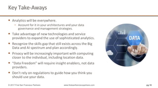 Key Take-Aways
 Analytics will be everywhere.
− Account for it in your architectures and your data
governance and management strategies.
 Take advantage of new technologies and service
providers to expand the use of sophisticated analytics.
 Recognize the skills gap that still exists across the Big
Data and AI spectrum and plan accordingly.
 Privacy will be increasingly important with computing
closer to the individual, including location data.
 “Data Freedom” will require insight enablers, not data
providers.
 Don’t rely on regulations to guide how you think you
should use your data.
pg 18© 2017 First San Francisco Partners www.firstsanfranciscopartners.com
 