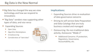 Big Data is the New Normal
 Big Data has changed the way we view
technology and how we respond to
innovations
 “Big Data” vendors now supporting other
types of data; and vice versa
 Expanding Sources
 Open Data
 Algorithm Marketplaces
 Crowdsourcing
 Consideration of “dark data”
pg 7© 2017 First San Francisco Partners www.firstsanfranciscopartners.com
Implications:
− Expanding Sources drive re-evaluation
of data governance concerns
− Driving to self-service Data Preparation
and Data Catalogs that are truly
business created and managed
− Outsourcing: Do non-traditional data
activity, Outsource “Mode 2”
 Additional Concerns: IP protection,
Regulatory, Governance,
Accountability, etc.
 