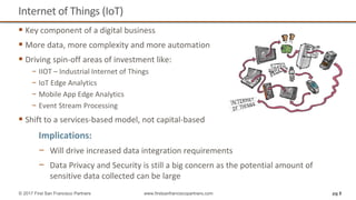 Internet of Things (IoT)
 Key component of a digital business
 More data, more complexity and more automation
 Driving spin-off areas of investment like:
− IIOT – Industrial Internet of Things
− IoT Edge Analytics
− Mobile App Edge Analytics
− Event Stream Processing
 Shift to a services-based model, not capital-based
pg 8© 2017 First San Francisco Partners www.firstsanfranciscopartners.com
Implications:
− Will drive increased data integration requirements
− Data Privacy and Security is still a big concern as the potential amount of
sensitive data collected can be large
 