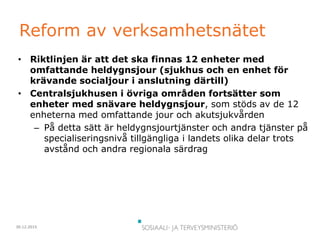 30.12.2015
Reform av verksamhetsnätet
• Riktlinjen är att det ska finnas 12 enheter med
omfattande heldygnsjour (sjukhus och en enhet för
krävande socialjour i anslutning därtill)
• Centralsjukhusen i övriga områden fortsätter som
enheter med snävare heldygnsjour, som stöds av de 12
enheterna med omfattande jour och akutsjukvården
– På detta sätt är heldygnsjourtjänster och andra tjänster på
specialiseringsnivå tillgängliga i landets olika delar trots
avstånd och andra regionala särdrag
 