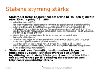 30.12.2015
Statens styrning stärks
• Statsrådet fattar beslutet om att ordna hälso- och sjukvård
efter föredragning från SHM
– offentligt servicelöfte
– de riksomfattande specialiserade enheternas uppgifter och arbetsfördelning
– arbetsfördelningen beträffande regionala uppgifter som överskrider de
självstyrande områdenas gränser (universitetssjukhusen och andra enheter
med omfattande heldygnsjour samt andra kompetenscentrum) samt vilka som
stöder sig på dessa enheter
– riksomfattande strategiska mål för utvecklandet av social- och
hälsovårdstjänsterna
– allmänna riktlinjer för omfattande investeringar och produktionsstrukturen
samt utnyttjandet av olika produktionssätt
– åtgärder som är nödvändiga för att trygga lika tillgång på tjänster,
förverkligandet av valfriheten, invånarnas möjligheter att delta och påverka
samt de språkliga rättigheterna
• Statens roll som finansiär, bestämmelser i lagen om
ordnandet av social- och hälsovården och annan
lagstiftning samt statsrådets beslut om att ordna hälso-
och sjukvård tryggar lika tillgång till basservice som
tillgodoser grundrättigheterna
 