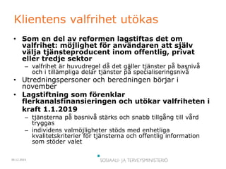 30.12.2015
Klientens valfrihet utökas
• Som en del av reformen lagstiftas det om
valfrihet: möjlighet för användaren att själv
välja tjänsteproducent inom offentlig, privat
eller tredje sektor
– valfrihet är huvudregel då det gäller tjänster på basnivå
och i tillämpliga delar tjänster på specialiseringsnivå
• Utredningspersoner och beredningen börjar i
november
• Lagstiftning som förenklar
flerkanalsfinansieringen och utökar valfriheten i
kraft 1.1.2019
– tjänsterna på basnivå stärks och snabb tillgång till vård
tryggas
– individens valmöjligheter stöds med enhetliga
kvalitetskriterier för tjänsterna och offentlig information
som stöder valet
 