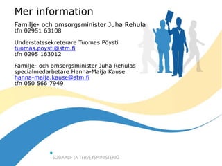 30.12.2015
Mer information
Familje- och omsorgsminister Juha Rehula
tfn 02951 63108
Understatssekreterare Tuomas Pöysti
tuomas.poysti@stm.fi
tfn 0295 163012
Familje- och omsorgsminister Juha Rehulas
specialmedarbetare Hanna-Maija Kause
hanna-maija.kause@stm.fi
tfn 050 566 7949
 