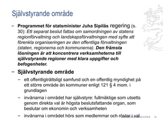 Självstyrande område
‒ Programmet för statsminister Juha Sipiläs regering (s.
30): Ett separat beslut fattas om samordningen av statens
regionförvaltning och landskapsförvaltningen med syfte att
förenkla organiseringen av den offentliga förvaltningen
(staten, regionerna och kommunerna). Den främsta
lösningen är att koncentrera verksamheterna till
självstyrande regioner med klara uppgifter och
befogenheter.
‒ Självstyrande område
‒ ett offentligträttsligt samfund och en offentlig myndighet på
ett större område än kommuner enligt 121 § 4 mom. i
grundlagen
‒ invånarna i området har självstyre: fullmäktige som utsetts
genom direkta val är högsta beslutsfattande organ, som
beslutar om ekonomin och verksamheten
‒ invånarna i området hörs som medlemmar och röstar i val 15
 