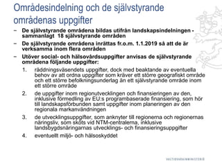 Områdesindelning och de självstyrande
områdenas uppgifter
‒ De självstyrande områdena bildas utifrån landskapsindelningen -
sammanlagt 18 självstyrande områden
‒ De självstyrande områdena inrättas fr.o.m. 1.1.2019 så att de är
verksamma inom flera områden
‒ Utöver social- och hälsovårdsuppgifter anvisas de självstyrande
områdena följande uppgifter:
1. räddningsväsendets uppgifter, dock med beaktande av eventuella
behov av att ordna uppgifter som kräver ett större geografiskt område
och ett större befolkningsunderlag än ett självstyrande område inom
ett större område
2. de uppgifter inom regionutvecklingen och finansieringen av den,
inklusive förmedling av EU:s programbaserade finansiering, som hör
till landskapsförbunden samt uppgifter inom planeringen av den
regionala markanvändningen
3. de utvecklingsuppgifter, som anknyter till regionerna och regionernas
näringsliv, som sköts vid NTM-centralerna, inklusive
landsbygdsnäringarnas utvecklings- och finansieringsuppgifter
4. eventuellt miljö- och hälsoskyddet
 