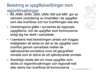 Beredning av uppgiftsöverföringen inom
regionförvaltningen
‒ IM, ANM, SHM, JSM, UKM, KM och MM gör en
närmare utvärdering av innehållet i de uppgifter
som ska överföras och hur överföringen ska ske
‒ Utredningarna gäller i synnerhet de regionala
uppgifterna och de uppgifter som kommunerna
enligt lag har skött i samarbete
‒ I samband med beredningen utreds och tryggas
möjligheten att sköta en del av de uppgifter som
överförs genom samarbete mellan de
självstyrande områdena inom ett geografiskt
område som är större än ett självstyrande område
‒ Samtidigt utreds det om vissa uppgifter som
skötts av regionförvaltningen och regionalt helt
eller delvis kan överföras till kommunerna 17
 