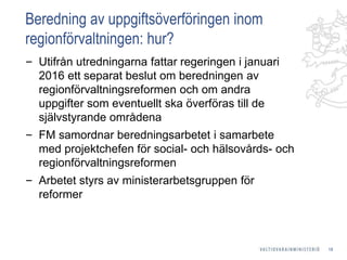 Beredning av uppgiftsöverföringen inom
regionförvaltningen: hur?
‒ Utifrån utredningarna fattar regeringen i januari
2016 ett separat beslut om beredningen av
regionförvaltningsreformen och om andra
uppgifter som eventuellt ska överföras till de
självstyrande områdena
‒ FM samordnar beredningsarbetet i samarbete
med projektchefen för social- och hälsovårds- och
regionförvaltningsreformen
‒ Arbetet styrs av ministerarbetsgruppen för
reformer
18
 