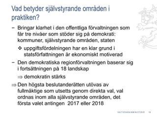 Vad betyder självstyrande områden i
praktiken?
‒ Bringar klarhet i den offentliga förvaltningen som
får tre nivåer som stöder sig på demokrati:
kommuner, självstyrande områden, staten
 uppgiftsfördelningen har en klar grund i
statsförfattningen är ekonomiskt motiverad
‒ Den demokratiska regionförvaltningen baserar sig
i fortsättningen på 18 landskap
 demokratin stärks
 Den högsta beslutanderätten utövas av
fullmäktige som utsetts genom direkta val, val
ordnas inom alla självstyrande områden, det
första valet antingen 2017 eller 2018
19
 