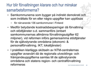 Hur blir förvaltningen klarare och hur minskar
samarbetsformerna?
‒ Samkommunerna som bygger på indirekt demokrati och
som inrättats för en eller några uppgifter kan upplösas
‒ för närvarande 136 samkommuner i Finland
‒ Medför betydande kostnadsbesparingar då förvaltning
och stödtjänster o.d. sammanförs (enbart
samkommunernas allmänna förvaltningsutgifter 62
miljoner), vid reformen införs gemensamma stödtjänster
för de självstyrande områdena (ekonomi- &
personalförvaltning, IKT, lokaltjänster)
‒ I praktiken klarläggs skötseln av NTM-centralernas
uppgifter avsevärt då de regionala utvecklings- och
främjandeuppgifterna samlas till de självstyrande
områdena och statens region- och centralförvaltning
reformeras 20
 