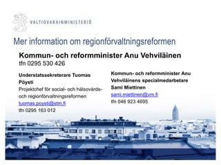 Understatssekreterare Tuomas
Pöysti
Projektchef för social- och hälsovårds-
och regionförvaltningsreformen
tuomas.poysti@stm,fi
tfn 0295 163 012
Kommun- och reformminister Anu
Vehviläinens specialmedarbetare
Sami Miettinen
sami.miettinen@vm.fi
tfn 046 923 4695
Mer information om regionförvaltningsreformen
Kommun- och reformminister Anu Vehviläinen
tfn 0295 530 426
 
