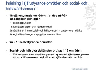 Indelning i självstyrande områden och social- och
hälsovårdsområden
‒ 18 självstyrande områden – bildas utifrån
landskapsindelningen
‒ utgångspunkter
1) närhetsprincipen och närdemokrati
2) närtjänster inom social- och hälsovården – basservicen stärks
3) regionförvaltningens uppgifter sammanförs
- Val i 18 självstyrande områden
- Social- och hälsovårdstjänster ordnas i 15 områden
- Tre områden som bestäms genom lag ordnar tjänsterna genom
ett avtal tillsammans med ett annat självstyrande område
 