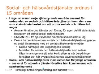 30.12.2015
Social- och hälsovårdstjänster ordnas i
15 områden
• I regel ansvarar varje självstyrande område ensamt för
ordnandet av social- och hälsovårdstjänster inom den ram
som statsrådets beslut om att ordna social- och hälsovård
anger
• Ansvar för att ordna tjänster och förslag för egen del till statsrådets
beslut om att ordna social- och hälsovård
• UNDANTAG: tre självstyrande områden som bestäms i lag
• Dessa tre områden ordnar social- och hälsovårdstjänsterna genom
ett avtal tillsammans med ett annat självstyrande område
• Dessa namnges inte i regeringens lösning
• Modellen för social- och hälsovårdstjänster som ordnas
tillsammans genom ett avtal konkretiseras när beredningen
fortsätter och här tryggas invånarnas påverkansmöjligheter
• Social- och hälsovårdstjänster inom ramen för 15 tydliga områden
- ansvaret för att ordna tjänster överförs från kommunerna och
samkommunerna
• Tillräckligt befolkningsunderlag och bärkraft
 