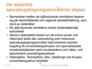 30.12.2015
De separata
specialupptagningsområdena slopas
• Samarbetet mellan de självstyrande områdena baserar
sig på riksomfattande och regional arbetsfördelning, som
styrs av statsrådet
• De självstyrande områdena ordnar ändamålsenligt
samarbete
• Genom statsrådets beslut om att ordna social- och
hälsovård sköts den samordning som motsvarar
specialupptagningsområdet med starkare mandat:
koppling till universitetssjukhusen och specialiserade
socialvårdstjänster samt socialvårdens och hälso- och
sjukvårdens utvecklingsstrukturer
• Helsingfors, Tammerfors, Åbo, Uleåborgs och Kuopio
universitetssjukhus fortsätter
 