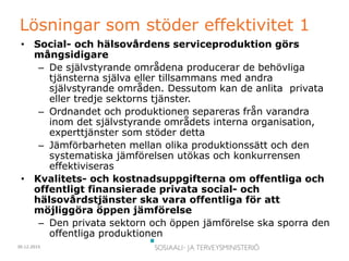 30.12.2015
Lösningar som stöder effektivitet 1
• Social- och hälsovårdens serviceproduktion görs
mångsidigare
– De självstyrande områdena producerar de behövliga
tjänsterna själva eller tillsammans med andra
självstyrande områden. Dessutom kan de anlita privata
eller tredje sektorns tjänster.
– Ordnandet och produktionen separeras från varandra
inom det självstyrande områdets interna organisation,
experttjänster som stöder detta
– Jämförbarheten mellan olika produktionssätt och den
systematiska jämförelsen utökas och konkurrensen
effektiviseras
• Kvalitets- och kostnadsuppgifterna om offentliga och
offentligt finansierade privata social- och
hälsovårdstjänster ska vara offentliga för att
möjliggöra öppen jämförelse
– Den privata sektorn och öppen jämförelse ska sporra den
offentliga produktionen
 