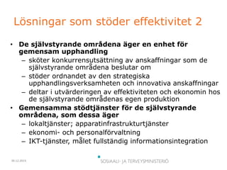 30.12.2015
Lösningar som stöder effektivitet 2
• De självstyrande områdena äger en enhet för
gemensam upphandling
– sköter konkurrensutsättning av anskaffningar som de
självstyrande områdena beslutar om
– stöder ordnandet av den strategiska
upphandlingsverksamheten och innovativa anskaffningar
– deltar i utvärderingen av effektiviteten och ekonomin hos
de självstyrande områdenas egen produktion
• Gemensamma stödtjänster för de självstyrande
områdena, som dessa äger
– lokaltjänster; apparatinfrastrukturtjänster
– ekonomi- och personalförvaltning
– IKT-tjänster, målet fullständig informationsintegration
 