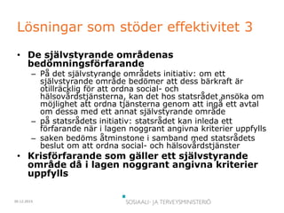 30.12.2015
Lösningar som stöder effektivitet 3
• De självstyrande områdenas
bedömningsförfarande
– På det självstyrande områdets initiativ: om ett
självstyrande område bedömer att dess bärkraft är
otillräcklig för att ordna social- och
hälsovårdstjänsterna, kan det hos statsrådet ansöka om
möjlighet att ordna tjänsterna genom att ingå ett avtal
om dessa med ett annat självstyrande område
– på statsrådets initiativ: statsrådet kan inleda ett
förfarande när i lagen noggrant angivna kriterier uppfylls
– saken bedöms åtminstone i samband med statsrådets
beslut om att ordna social- och hälsovårdstjänster
• Krisförfarande som gäller ett självstyrande
område då i lagen noggrant angivna kriterier
uppfylls
 