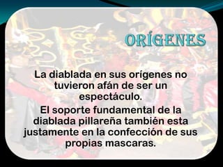 La diablada en sus orígenes no
tuvieron afán de ser un
espectáculo.
El soporte fundamental de la
diablada pillareña también esta
justamente en la confección de sus
propias mascaras.
 